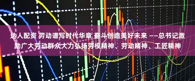 达人配资 劳动谱写时代华章 奋斗创造美好未来 ——总书记激励广大劳动群众大力弘扬劳模精神、劳动精神、工匠精神