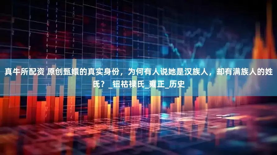 真牛所配资 原创甄嬛的真实身份，为何有人说她是汉族人，却有满族人的姓氏？_钮祜禄氏_雍正_历史