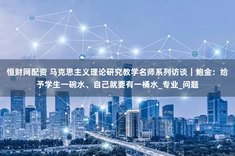 恒财网配资 马克思主义理论研究教学名师系列访谈｜鲍金：给予学生一碗水、自己就要有一桶水_专业_问题