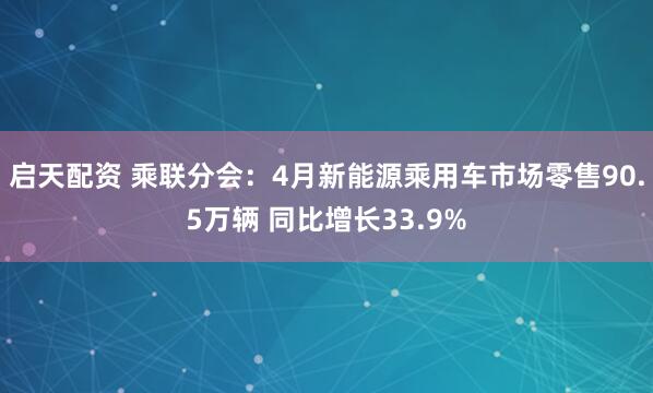 启天配资 乘联分会：4月新能源乘用车市场零售90.5万辆 同比增长33.9%