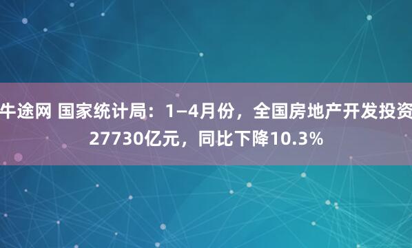 牛途网 国家统计局：1—4月份，全国房地产开发投资27730亿元，同比下降10.3%