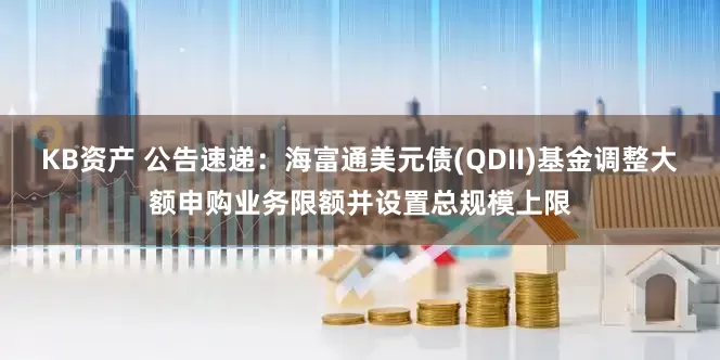 KB资产 公告速递：海富通美元债(QDII)基金调整大额申购业务限额并设置总规模上限