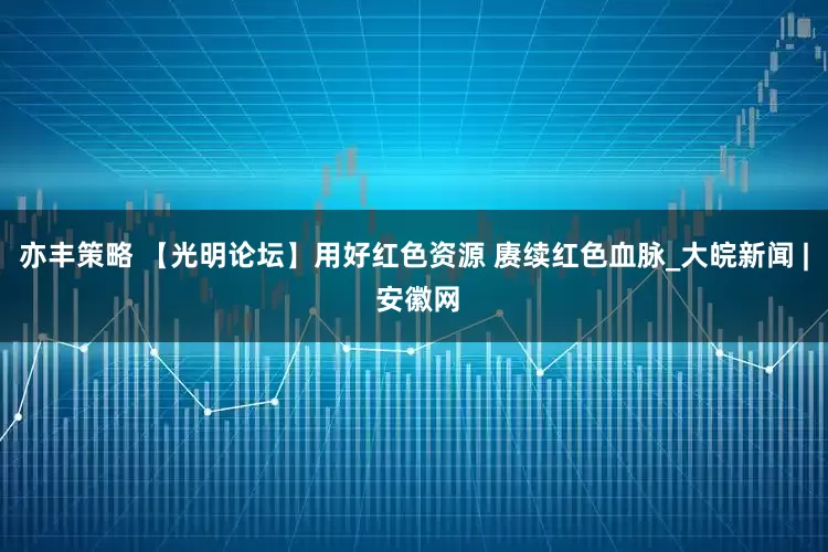 亦丰策略 【光明论坛】用好红色资源 赓续红色血脉_大皖新闻 | 安徽网