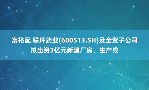 富裕配 联环药业(600513.SH)及全资子公司拟出资3亿元新建厂房、生产线