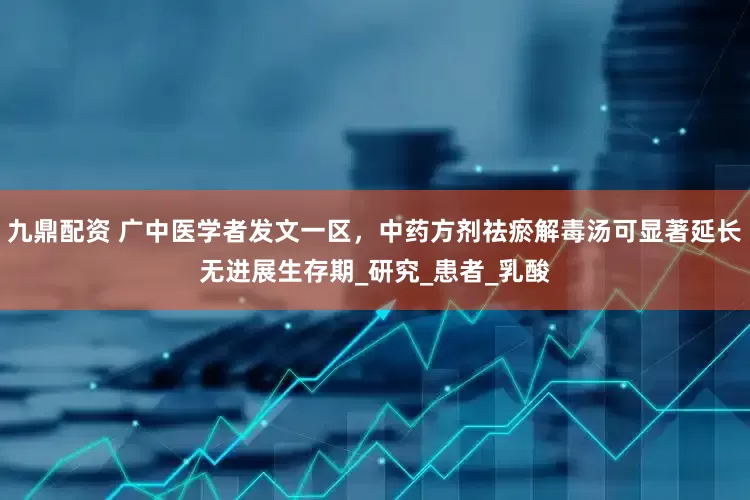 九鼎配资 广中医学者发文一区，中药方剂祛瘀解毒汤可显著延长无进展生存期_研究_患者_乳酸