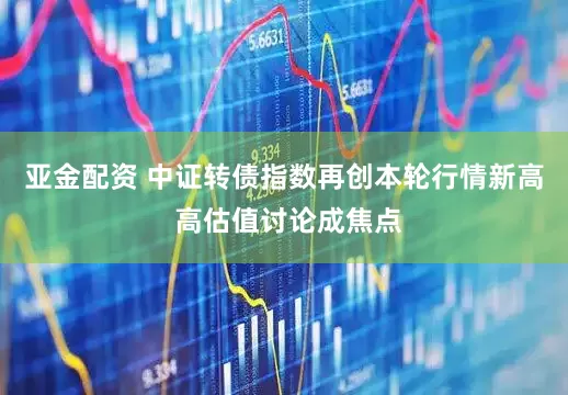 亚金配资 中证转债指数再创本轮行情新高 高估值讨论成焦点