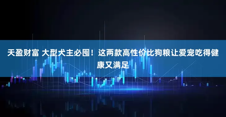 天盈财富 大型犬主必囤！这两款高性价比狗粮让爱宠吃得健康又满足
