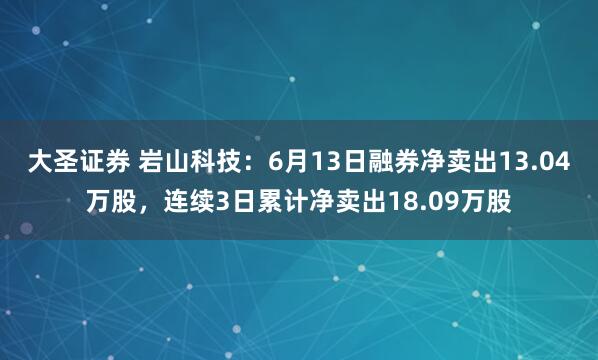 大圣证券 岩山科技：6月13日融券净卖出13.04万股，连续3日累计净卖出18.09万股