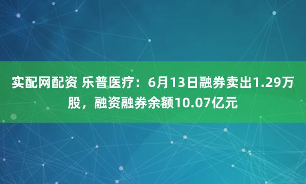 实配网配资 乐普医疗：6月13日融券卖出1.29万股，融资融券余额10.07亿元