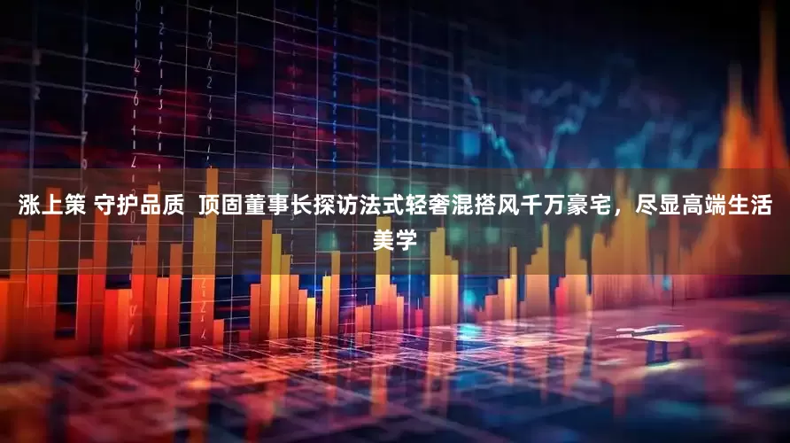 涨上策 守护品质  顶固董事长探访法式轻奢混搭风千万豪宅，尽显高端生活美学