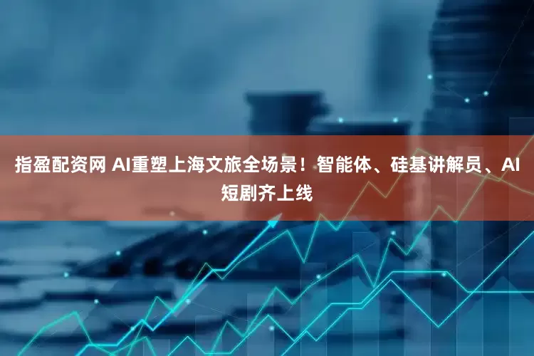 指盈配资网 AI重塑上海文旅全场景！智能体、硅基讲解员、AI短剧齐上线