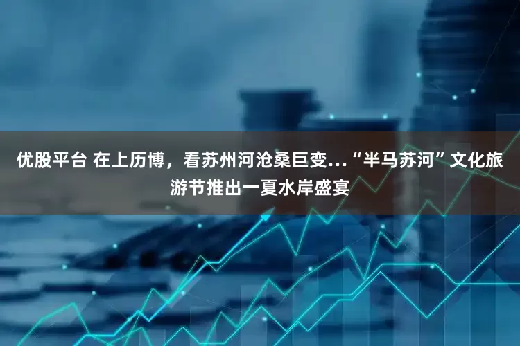 优股平台 在上历博，看苏州河沧桑巨变…“半马苏河”文化旅游节推出一夏水岸盛宴