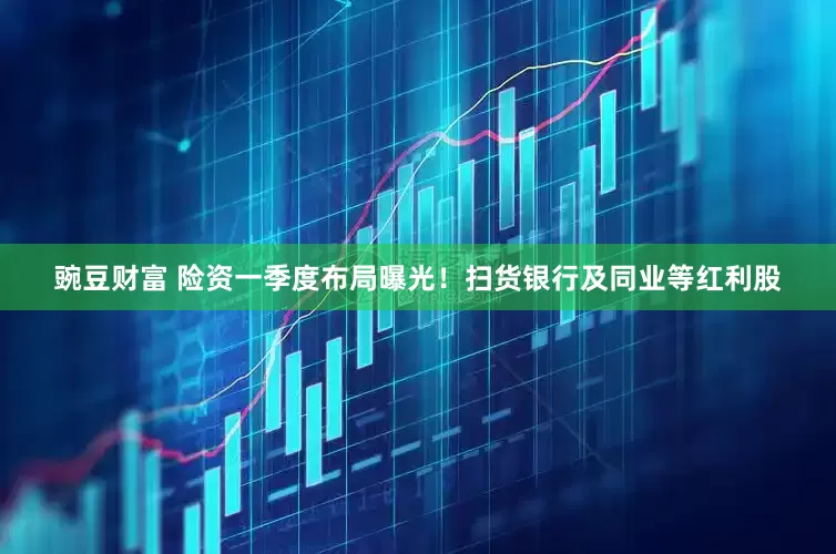 豌豆财富 险资一季度布局曝光！扫货银行及同业等红利股